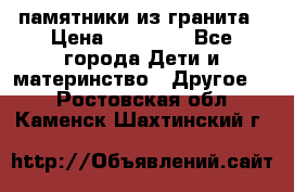 памятники из гранита › Цена ­ 10 000 - Все города Дети и материнство » Другое   . Ростовская обл.,Каменск-Шахтинский г.